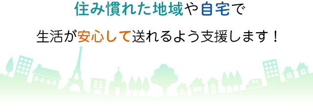 住み慣れた地域や自宅で充実した生活が送れるよう応援します！